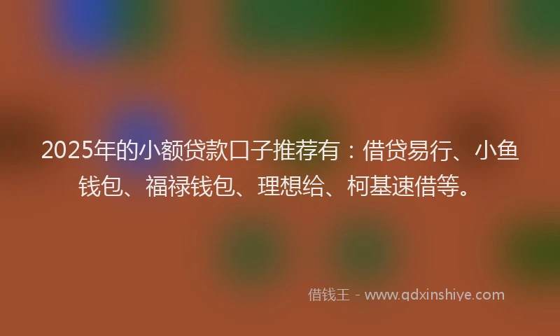 2025年的小额贷款口子推荐有：借贷易行、小鱼钱包、福禄钱包、理想给、柯基速借等。