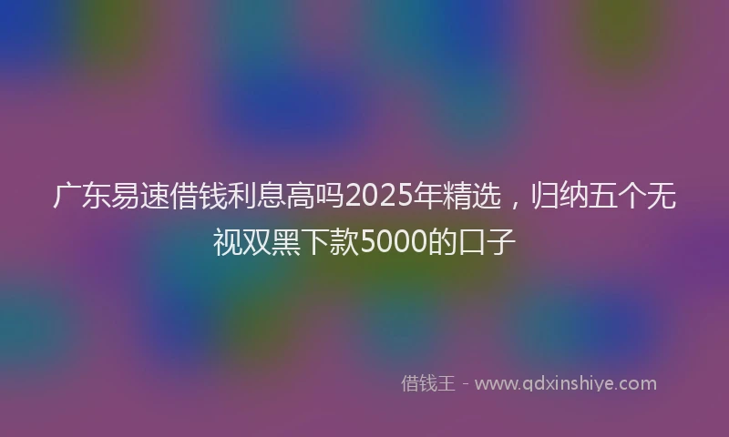 广东易速借钱利息高吗2025年精选，归纳五个无视双黑下款5000的口子