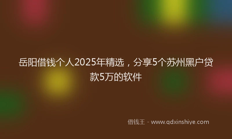 岳阳借钱个人2025年精选，分享5个苏州黑户贷款5万的软件