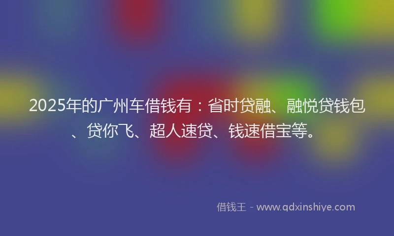 2025年的广州车借钱有：省时贷融、融悦贷钱包、贷你飞、超人速贷、钱速借宝等。