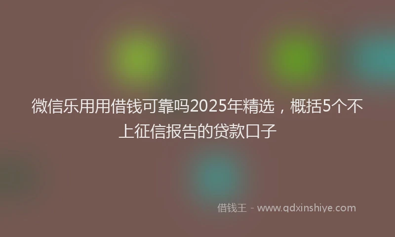 微信乐用用借钱可靠吗2025年精选，概括5个不上征信报告的贷款口子