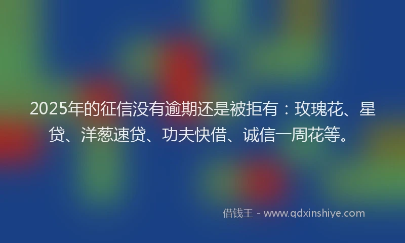 2025年的征信没有逾期还是被拒有：玫瑰花、星贷、洋葱速贷、功夫快借、诚信一周花等。