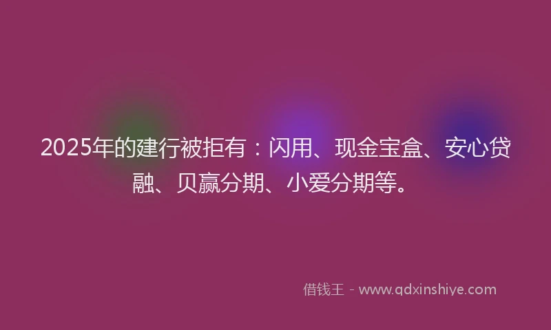 2025年的建行被拒有：闪用、现金宝盒、安心贷融、贝赢分期、小爱分期等。