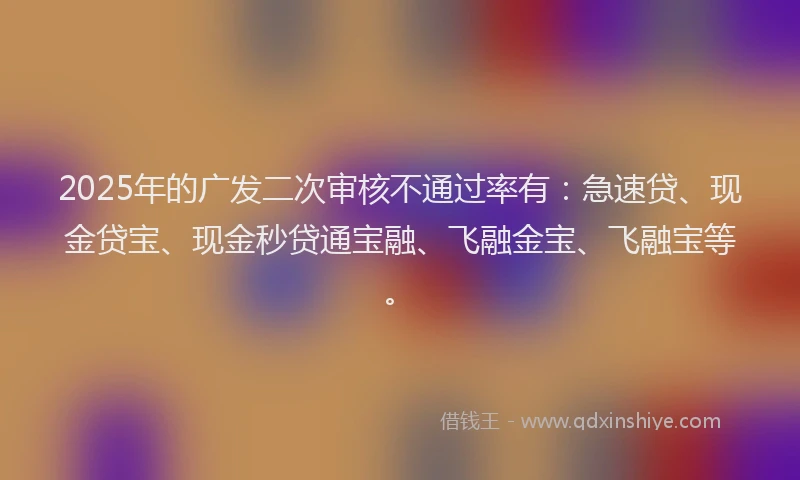 2025年的广发二次审核不通过率有：急速贷、现金贷宝、现金秒贷通宝融、飞融金宝、飞融宝等。