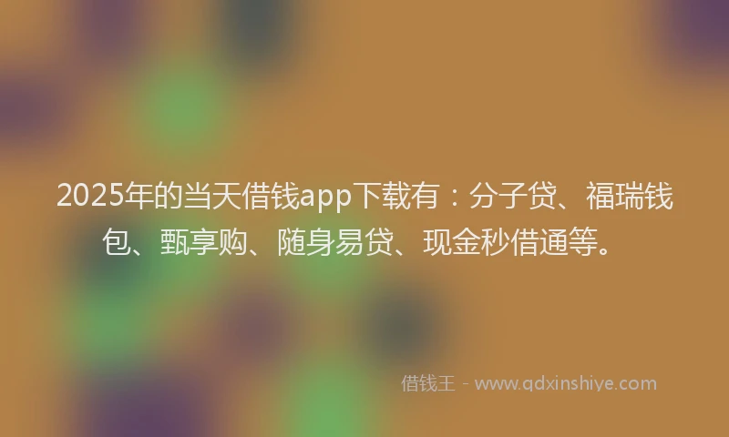 2025年的当天借钱app下载有：分子贷、福瑞钱包、甄享购、随身易贷、现金秒借通等。