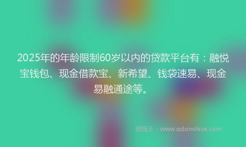 2025年的年龄限制60岁以内的贷款平台有：融悦宝钱包、现金借款宝、新希望、钱袋速易、现金易融通途等。