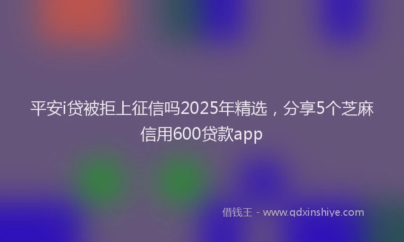 平安i贷被拒上征信吗2025年精选，分享5个芝麻信用600贷款app
