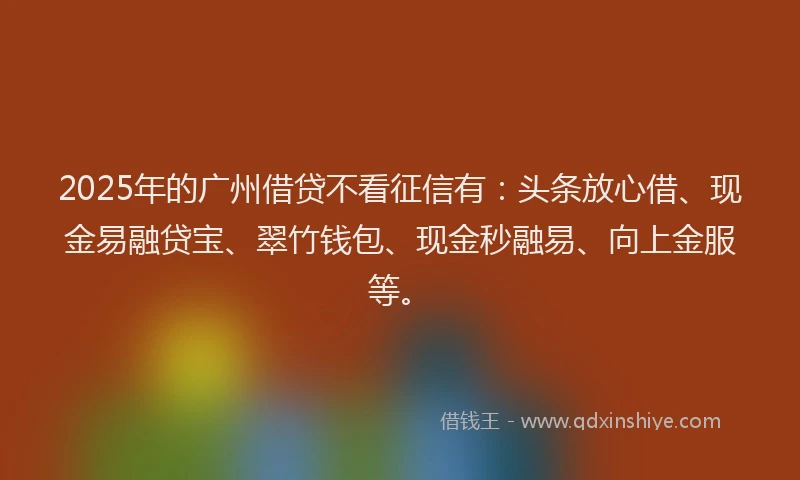 2025年的广州借贷不看征信有：头条放心借、现金易融贷宝、翠竹钱包、现金秒融易、向上金服等。
