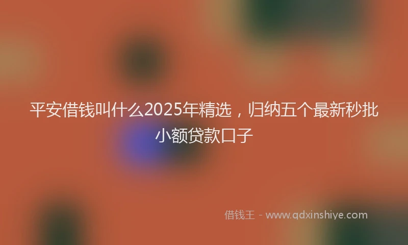 平安借钱叫什么2025年精选，归纳五个最新秒批小额贷款口子