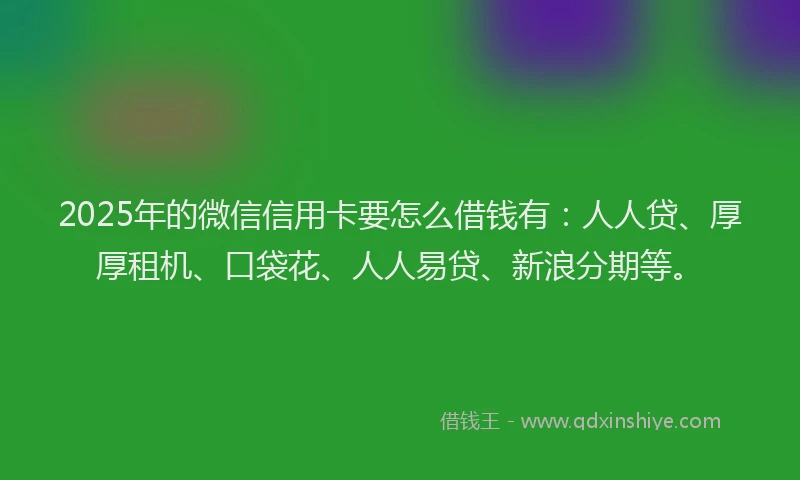 2025年的微信信用卡要怎么借钱有：人人贷、厚厚租机、口袋花、人人易贷、新浪分期等。