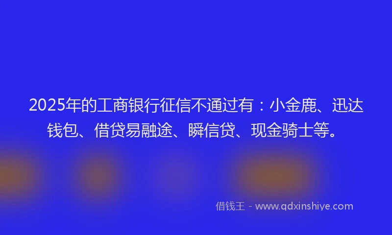 2025年的工商银行征信不通过有：小金鹿、迅达钱包、借贷易融途、瞬信贷、现金骑士等。
