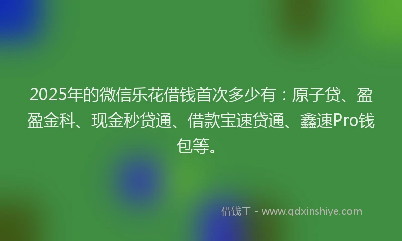 2025年的微信乐花借钱首次多少有：原子贷、盈盈金科、现金秒贷通、借款宝速贷通、鑫速Pro钱包等。