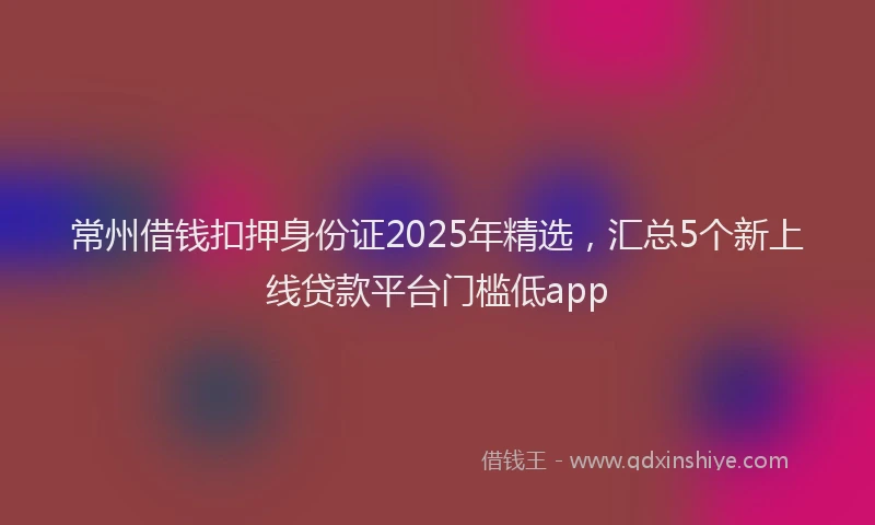 常州借钱扣押身份证2025年精选，汇总5个新上线贷款平台门槛低app