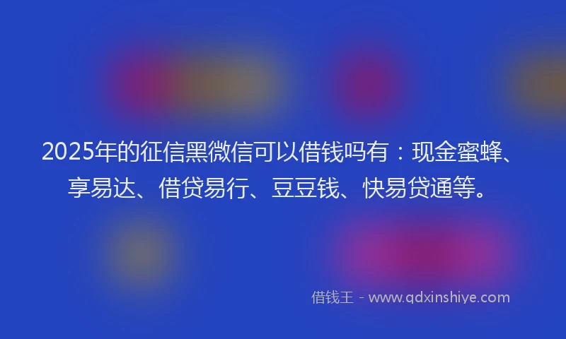 2025年的征信黑微信可以借钱吗有：现金蜜蜂、享易达、借贷易行、豆豆钱、快易贷通等。