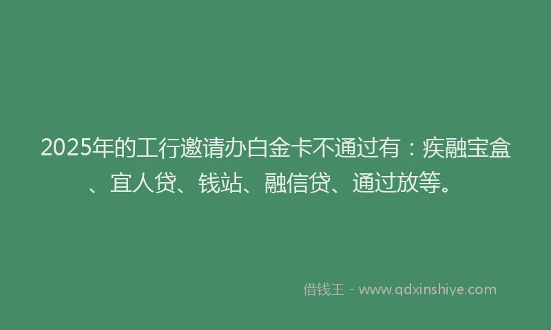 2025年的工行邀请办白金卡不通过有：疾融宝盒、宜人贷、钱站、融信贷、通过放等。