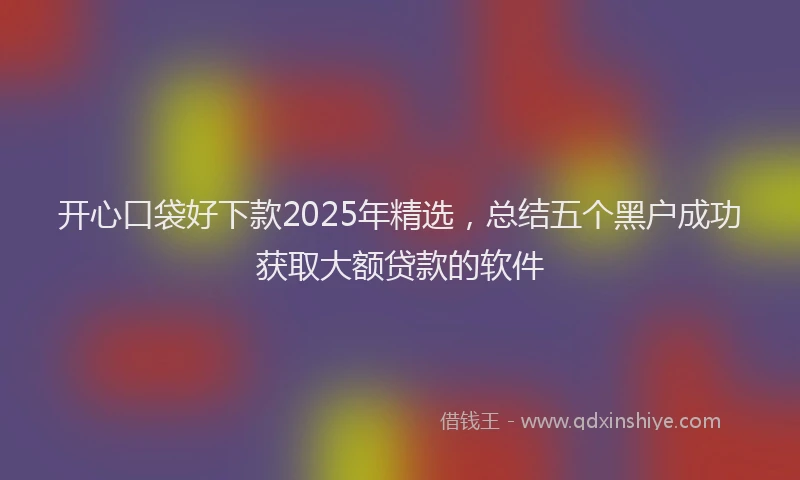 开心口袋好下款2025年精选，总结五个黑户成功获取大额贷款的软件