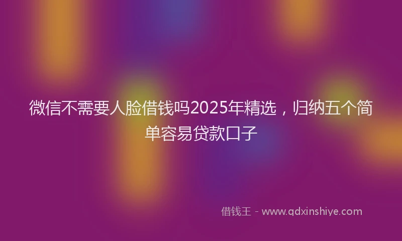 微信不需要人脸借钱吗2025年精选，归纳五个简单容易贷款口子