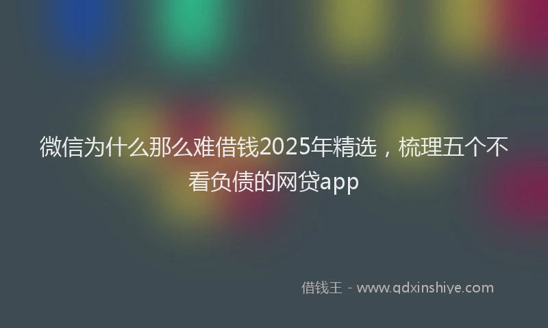 微信为什么那么难借钱2025年精选，梳理五个不看负债的网贷app