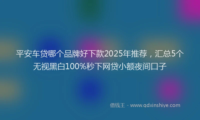 平安车贷哪个品牌好下款2025年推荐，汇总5个无视黑白100%秒下网贷小额夜间口子