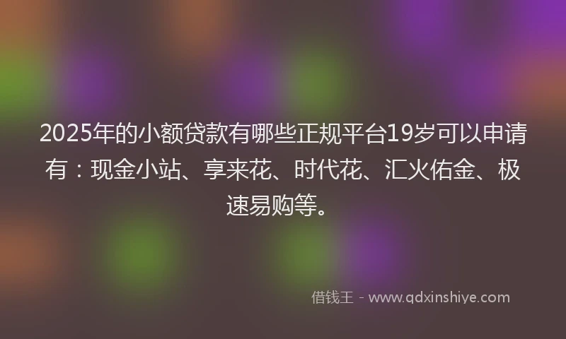 2025年的小额贷款有哪些正规平台19岁可以申请有：现金小站、享来花、时代花、汇火佑金、极速易购等。