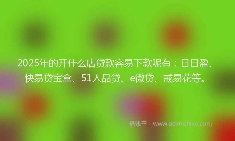 2025年的开什么店贷款容易下款呢有：日日盈、快易贷宝盒、51人品贷、e微贷、戒易花等。