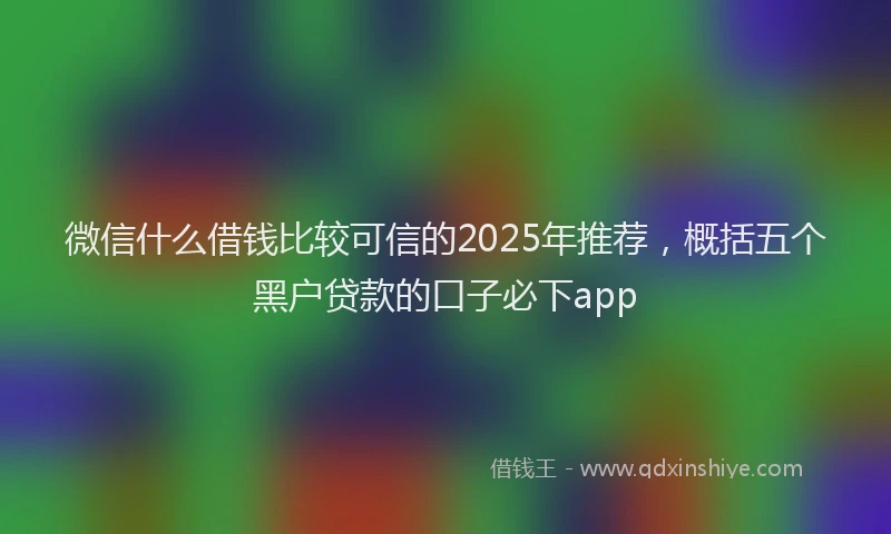 微信什么借钱比较可信的2025年推荐，概括五个黑户贷款的口子必下app