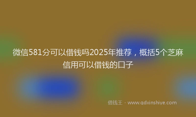 微信581分可以借钱吗2025年推荐，概括5个芝麻信用可以借钱的口子