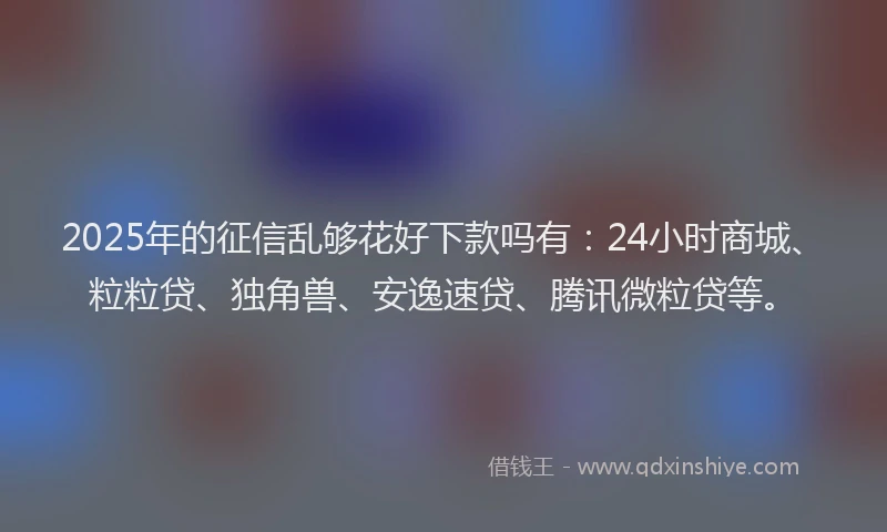 2025年的征信乱够花好下款吗有：24小时商城、粒粒贷、独角兽、安逸速贷、腾讯微粒贷等。