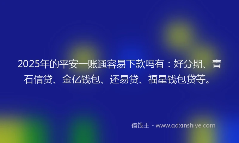 2025年的平安一账通容易下款吗有：好分期、青石信贷、金亿钱包、还易贷、福星钱包贷等。
