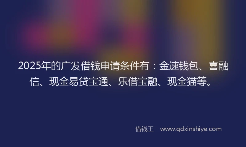 2025年的广发借钱申请条件有：金速钱包、喜融信、现金易贷宝通、乐借宝融、现金猫等。