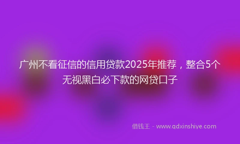 广州不看征信的信用贷款2025年推荐，整合5个无视黑白必下款的网贷口子