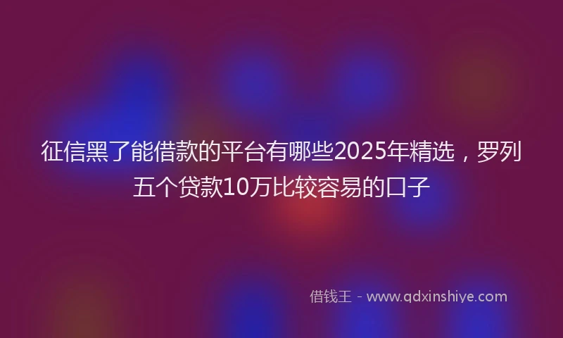 征信黑了能借款的平台有哪些2025年精选，罗列五个贷款10万比较容易的口子
