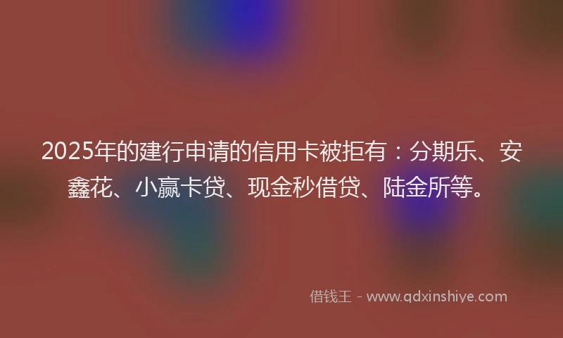 2025年的建行申请的信用卡被拒有：分期乐、安鑫花、小赢卡贷、现金秒借贷、陆金所等。