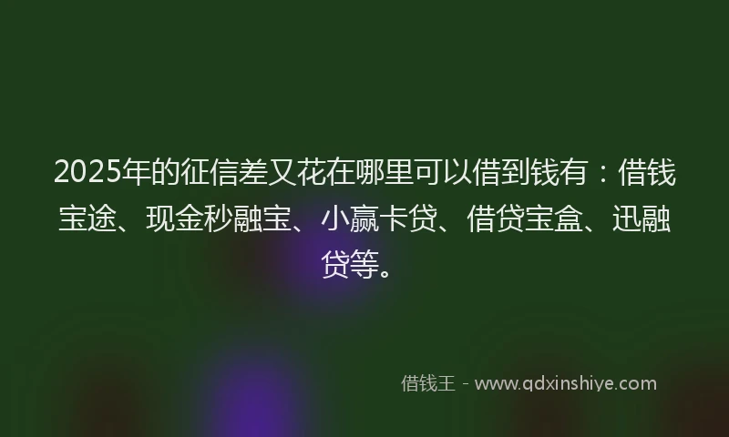 2025年的征信差又花在哪里可以借到钱有：借钱宝途、现金秒融宝、小赢卡贷、借贷宝盒、迅融贷等。