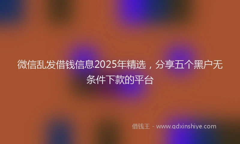 微信乱发借钱信息2025年精选，分享五个黑户无条件下款的平台