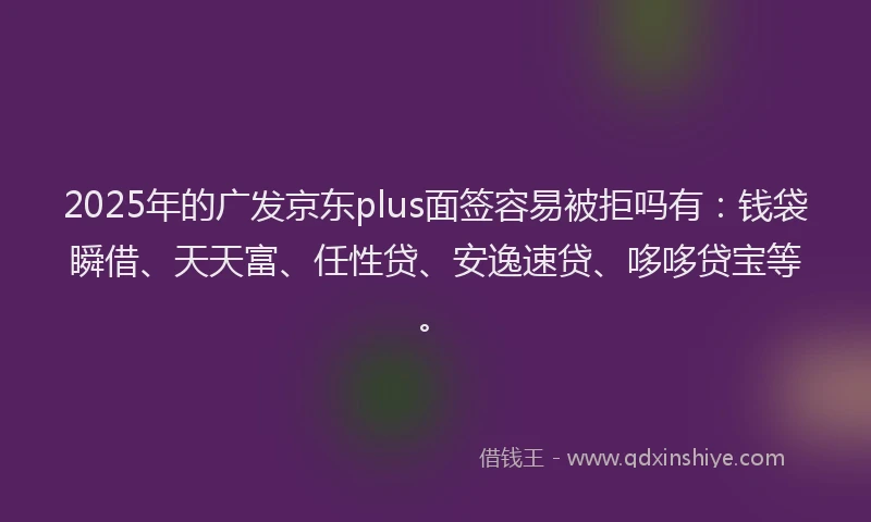 2025年的广发京东plus面签容易被拒吗有：钱袋瞬借、天天富、任性贷、安逸速贷、哆哆贷宝等。