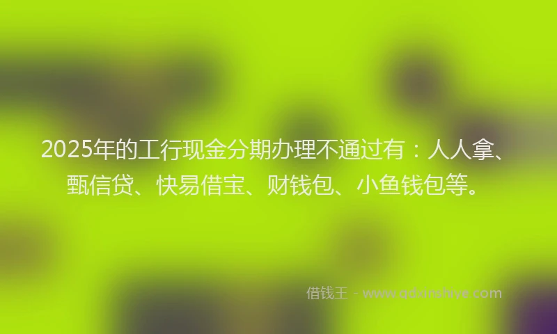 2025年的工行现金分期办理不通过有：人人拿、甄信贷、快易借宝、财钱包、小鱼钱包等。