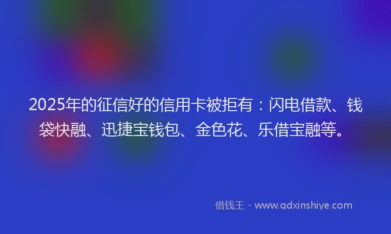 2025年的征信好的信用卡被拒有：闪电借款、钱袋快融、迅捷宝钱包、金色花、乐借宝融等。