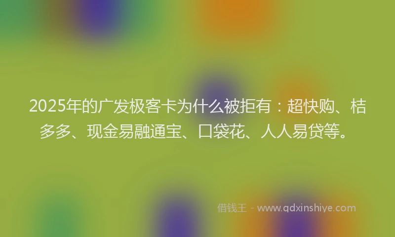 2025年的广发极客卡为什么被拒有：超快购、桔多多、现金易融通宝、口袋花、人人易贷等。