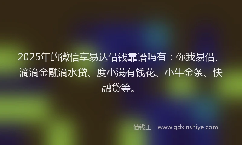 2025年的微信享易达借钱靠谱吗有：你我易借、滴滴金融滴水贷、度小满有钱花、小牛金条、快融贷等。