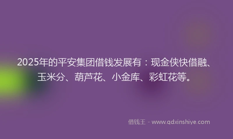 2025年的平安集团借钱发展有：现金侠快借融、玉米分、葫芦花、小金库、彩虹花等。