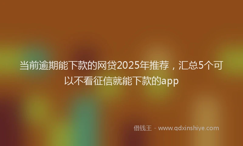 当前逾期能下款的网贷2025年推荐，汇总5个可以不看征信就能下款的app