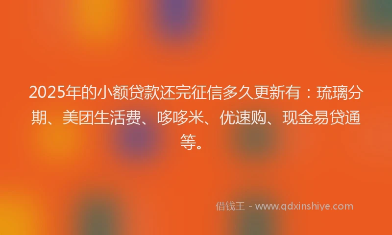 2025年的小额贷款还完征信多久更新有：琉璃分期、美团生活费、哆哆米、优速购、现金易贷通等。
