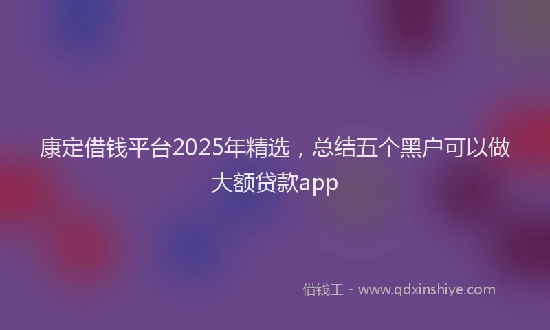 康定借钱平台2025年精选，总结五个黑户可以做大额贷款app