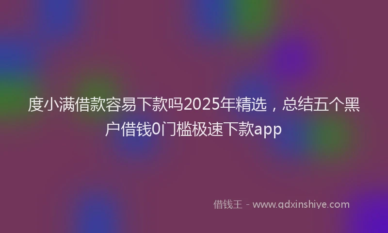 度小满借款容易下款吗2025年精选，总结五个黑户借钱0门槛极速下款app