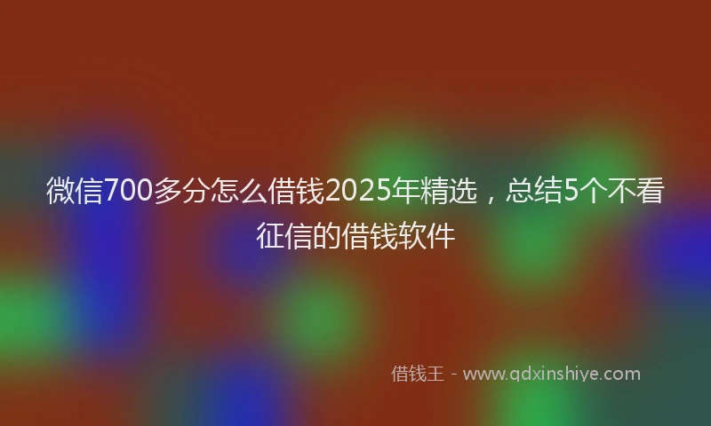 微信700多分怎么借钱2025年精选，总结5个不看征信的借钱软件