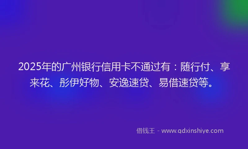 2025年的广州银行信用卡不通过有：随行付、享来花、彤伊好物、安逸速贷、易借速贷等。