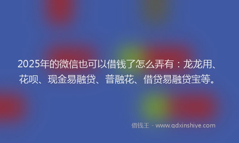 2025年的微信也可以借钱了怎么弄有：龙龙用、花呗、现金易融贷、普融花、借贷易融贷宝等。