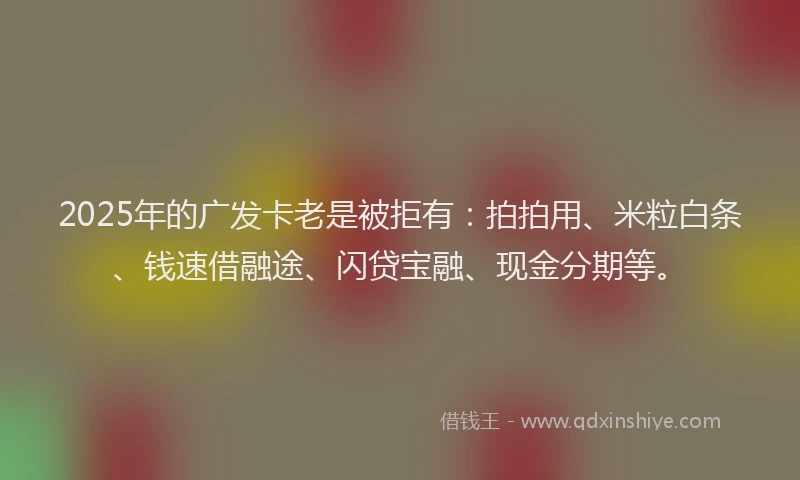 2025年的广发卡老是被拒有：拍拍用、米粒白条、钱速借融途、闪贷宝融、现金分期等。