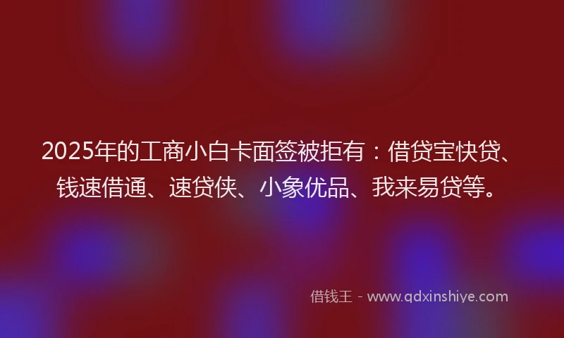 2025年的工商小白卡面签被拒有：借贷宝快贷、钱速借通、速贷侠、小象优品、我来易贷等。